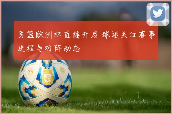 男篮欧洲杯直播开启 球迷关注赛事进程与对阵动态