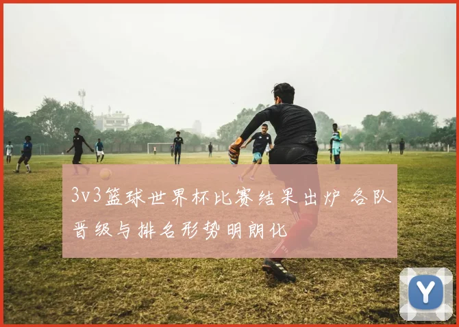 3v3篮球世界杯比赛结果出炉 各队晋级与排名形势明朗化