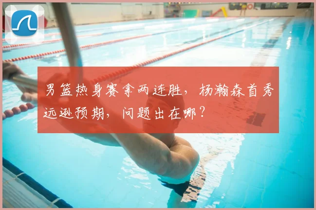 男篮热身赛拿两连胜，杨瀚森首秀远逊预期，问题出在哪？