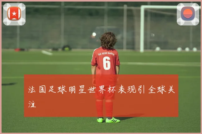 法国足球明星世界杯表现引全球关注