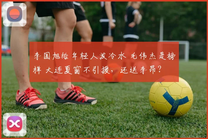 李国旭给年轻人泼冷水 毛伟杰是榜样 大连夏窗不引援，还送李昂？