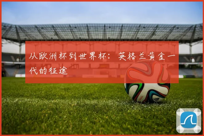 从欧洲杯到世界杯：英格兰黄金一代的征途