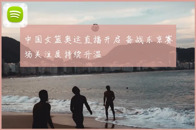 中国女篮奥运直播开启 备战东京赛场关注度持续升温