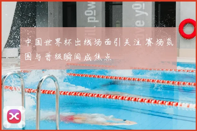 中国世界杯出线场面引关注 赛场氛围与晋级瞬间成焦点