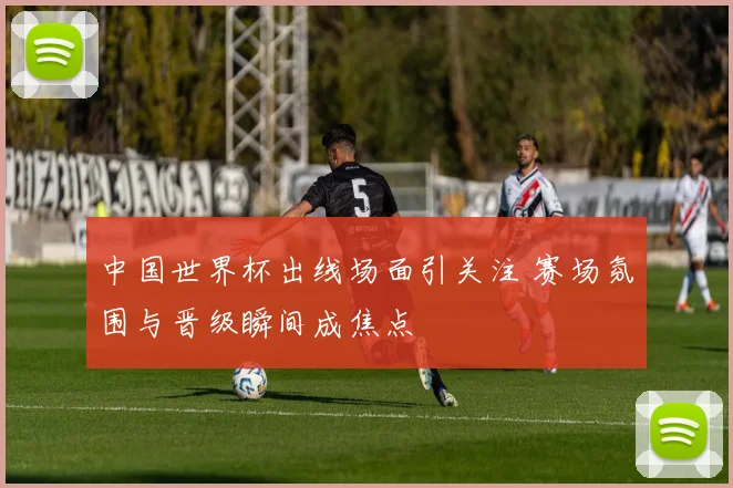 中国世界杯出线场面引关注 赛场氛围与晋级瞬间成焦点