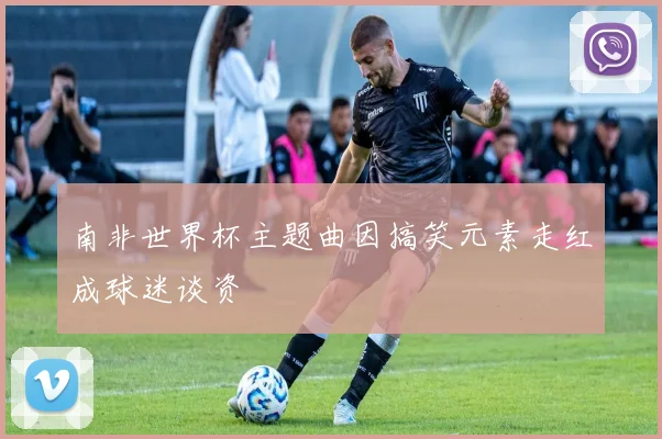 南非世界杯主题曲因搞笑元素走红成球迷谈资