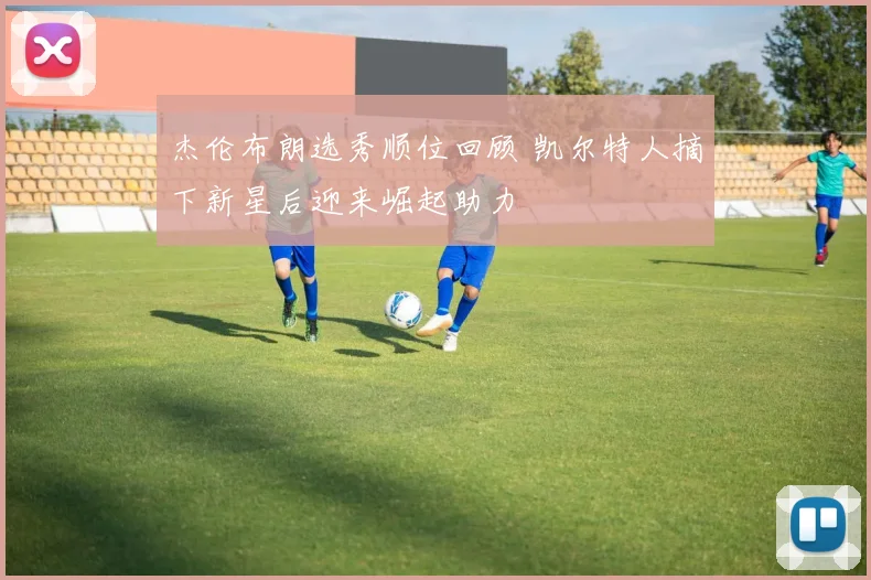 杰伦布朗选秀顺位回顾 凯尔特人摘下新星后迎来崛起助力