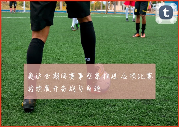 奥运会期间赛事密集推进 各项比赛持续展开备战与角逐