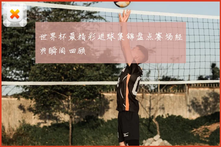 世界杯最精彩进球集锦盘点赛场经典瞬间回顾