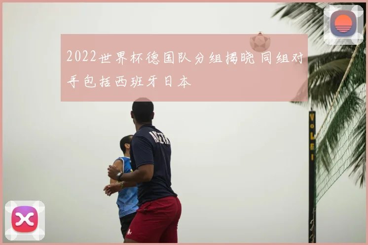 2022世界杯德国队分组揭晓 同组对手包括西班牙日本