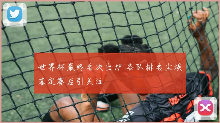世界杯最终名次出炉 各队排名尘埃落定赛后引关注