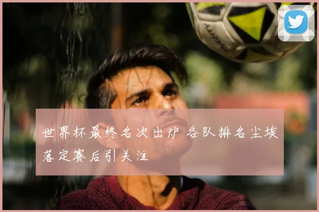 世界杯最终名次出炉 各队排名尘埃落定赛后引关注