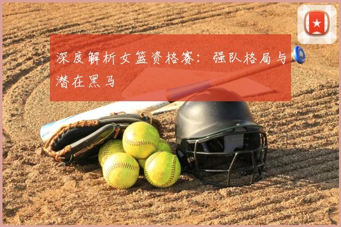 深度解析女篮资格赛:强队格局与潜在黑马
