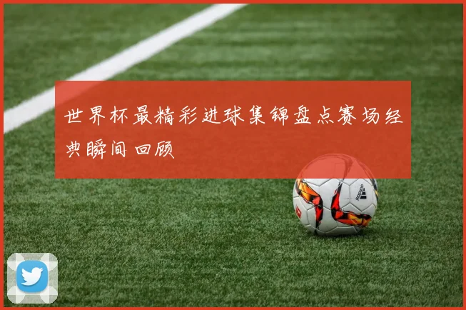 世界杯最精彩进球集锦盘点赛场经典瞬间回顾