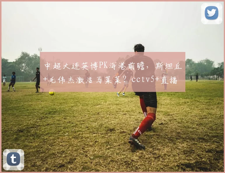 中超大连英博PK海港前瞻,斯坦丘+毛伟杰激活马莱莱?cctv5+直播